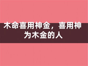 木命喜用神金，喜用神为木金的人