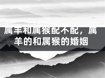 属羊和属猴配不配，属羊的和属猴的婚姻