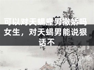 可以对天蝎座男撒娇吗女生，对天蝎男能说狠话不