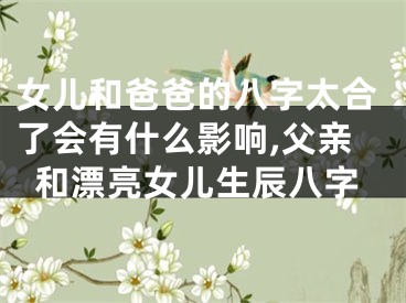 女儿和爸爸的八字太合了会有什么影响,父亲和漂亮女儿生辰八字