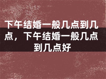 下午结婚一般几点到几点，下午结婚一般几点到几点好