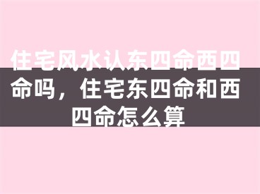 住宅风水认东四命西四命吗，住宅东四命和西四命怎么算