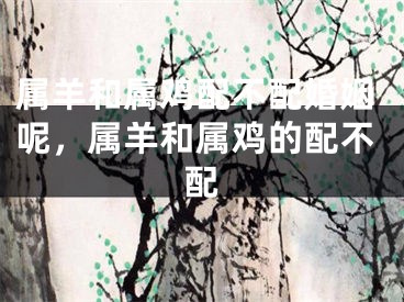 属羊和属鸡配不配婚姻呢，属羊和属鸡的配不配