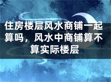 住房楼层风水商铺一起算吗，风水中商铺算不算实际楼层