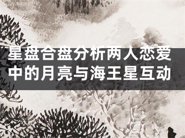 星盘合盘分析两人恋爱中的月亮与海王星互动