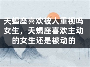 天蝎座喜欢被人重视吗女生，天蝎座喜欢主动的女生还是被动的