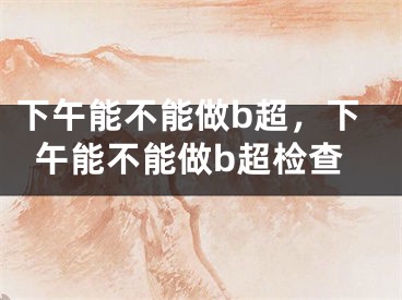 下午能不能做b超，下午能不能做b超检查