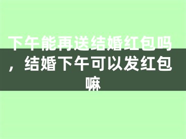 下午能再送结婚红包吗，结婚下午可以发红包嘛