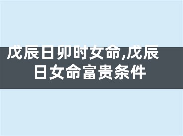 戊辰日卯时女命,戊辰日女命富贵条件
