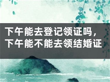 下午能去登记领证吗，下午能不能去领结婚证