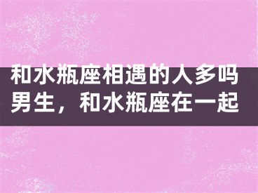 和水瓶座相遇的人多吗男生，和水瓶座在一起