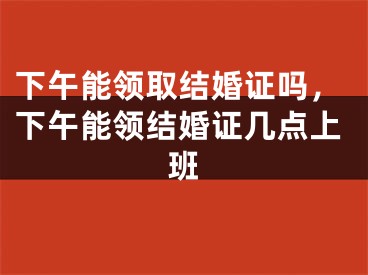 下午能领取结婚证吗，下午能领结婚证几点上班