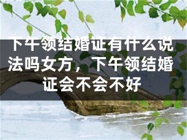 下午领结婚证有什么说法吗女方，下午领结婚证会不会不好