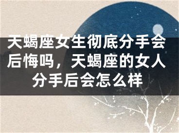天蝎座女生彻底分手会后悔吗，天蝎座的女人分手后会怎么样