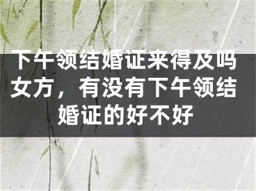 下午领结婚证来得及吗女方,有没有下午领结婚证的好不好