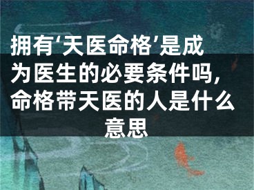 拥有‘天医命格’是成为医生的必要条件吗,命格带天医的人是什么意思
