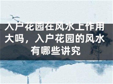 入户花园在风水上作用大吗，入户花园的风水有哪些讲究