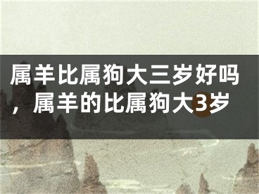 属羊比属狗大三岁好吗，属羊的比属狗大3岁