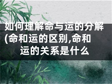 如何理解命与运的分解(命和运的区别,命和运的关系是什么
