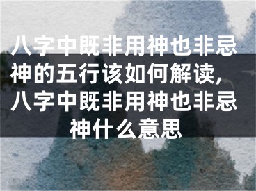 八字中既非用神也非忌神的五行该如何解读,八字中既非用神也非忌神什么意思