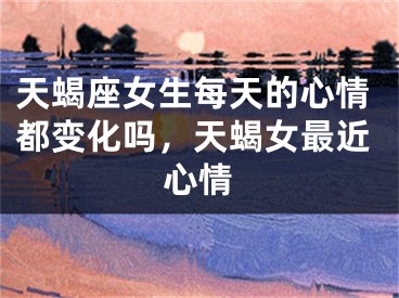 天蝎座女生每天的心情都变化吗，天蝎女最近心情