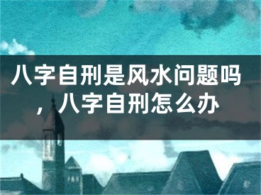 八字自刑是风水问题吗，八字自刑怎么办