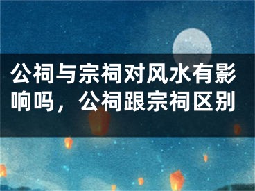 公祠与宗祠对风水有影响吗,公祠跟宗祠区别