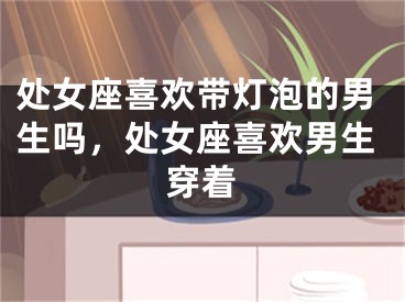 处女座喜欢带灯泡的男生吗,处女座喜欢男生穿着