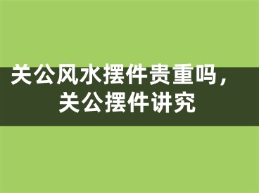 关公风水摆件贵重吗，关公摆件讲究