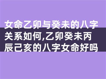 女命乙卯与癸未的八字关系如何,乙卯癸未丙辰己亥的八字女命好吗
