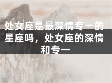 处女座是最深情专一的星座吗，处女座的深情和专一