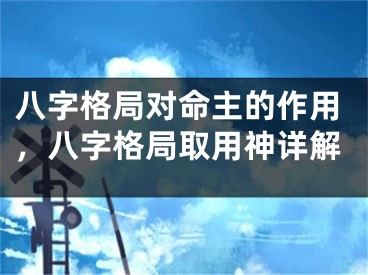八字格局对命主的作用,八字格局取用神详解