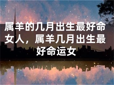 属羊的几月出生最好命女人，属羊几月出生最好命运女