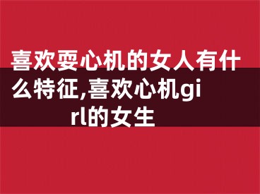 喜欢耍心机的女人有什么特征,喜欢心机girl的女生