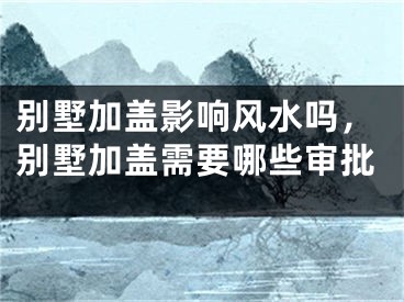 别墅加盖影响风水吗，别墅加盖需要哪些审批