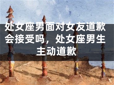处女座男面对女友道歉会接受吗，处女座男生主动道歉