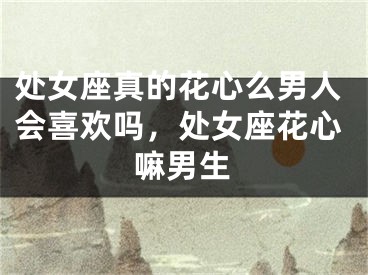 处女座真的花心么男人会喜欢吗，处女座花心嘛男生