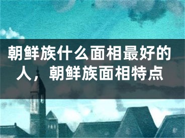 朝鲜族什么面相最好的人，朝鲜族面相特点