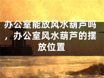 办公室能放风水葫芦吗，办公室风水葫芦的摆放位置