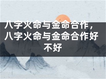八字火命与金命合作，八字火命与金命合作好不好