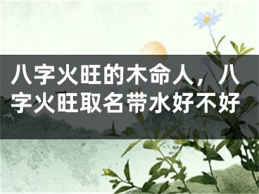 八字火旺的木命人，八字火旺取名带水好不好