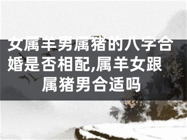 女属羊男属猪的八字合婚是否相配,属羊女跟属猪男合适吗