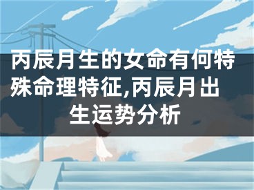 丙辰月生的女命有何特殊命理特征,丙辰月出生运势分析
