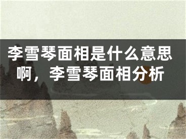 李雪琴面相是什么意思啊，李雪琴面相分析