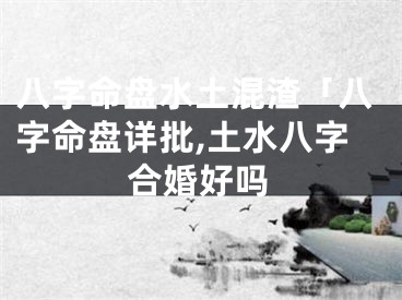 八字命盘水土混渣「八字命盘详批,土水八字合婚好吗