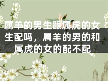 属羊的男生跟属虎的女生配吗，属羊的男的和属虎的女的配不配