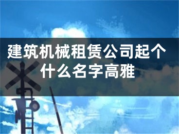 建筑机械租赁公司起个什么名字高雅