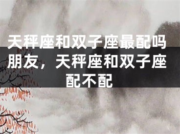天秤座和双子座最配吗朋友，天秤座和双子座配不配