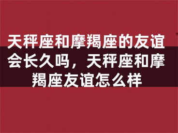 天秤座和摩羯座的友谊会长久吗,天秤座和摩羯座友谊怎么样