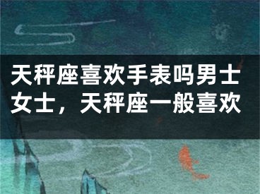 天秤座喜欢手表吗男士女士，天秤座一般喜欢